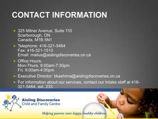 CONTACT INFORMATION
 325 Milner Avenue, Suite 110
    Scarborough, ON
    Canada, M1B 5N1
   Telephone: 416-321-5464
    Fax: 416-321-1510
    Email: mailus@aislingdiscoveries.on.ca
   Office Hours:
    Mon-Thurs. 9:00am-7:30pm
    Fri. 9:00am-4:00pm
   Executive Director: bkashima@aislingdiscoveries.on.ca
   For information about our services, contact our Intake staff at 416-
    321-5464, ext. 233.
 