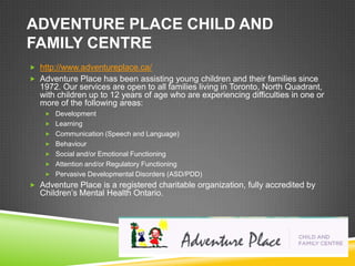 ADVENTURE PLACE CHILD AND
FAMILY CENTRE
 http://www.adventureplace.ca/
 Adventure Place has been assisting young children and their families since
  1972. Our services are open to all families living in Toronto, North Quadrant,
  with children up to 12 years of age who are experiencing difficulties in one or
  more of the following areas:
     Development
     Learning
     Communication (Speech and Language)
     Behaviour
     Social and/or Emotional Functioning
     Attention and/or Regulatory Functioning
     Pervasive Developmental Disorders (ASD/PDD)
 Adventure Place is a registered charitable organization, fully accredited by
  Children’s Mental Health Ontario.
 