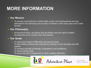 MORE INFORMATION
 Our Mission
    To provide comprehensive mental health, social, and developmental services
      dedicated to the well-being and success of children in their early years and to their
      families.
 Our Philosophy
    At Adventure Place, we believe that all children have the right to healthy
      development and to achieve their full potential.
 Our Goals
    To reduce the impact of difficulties and special needs.
      To help children achieve their potential by building on their strengths and self-
      esteem.
      To increase parental knowledge, competence, and confidence.
      To reduce family stress.
      To reduce the risk of longer term or more complex difficulties.
 