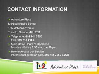 CONTACT INFORMATION
 Adventure Place
McNicoll Public School
155 McNicoll Avenue
Toronto, Ontario M2H 2C1
 Telephone: 416 744 7650
  Fax: 416 744 8055
 Main Office Hours of Operation
  Monday - Friday 8:30 am to 4:30 pm
 How to Access our Service
  Parent/legal guardian calls 416 744 7650 x.228
 