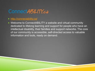  http://connectability.ca/
 Welcome to ConnectABILITY a website and virtual community
  dedicated to lifelong learning and support for people who have an
  intellectual disability, their families and support networks. The core
  of our community is accessible, self-directed access to valuable
  information and tools, ready on demand.
 
