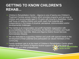 GETTING TO KNOW CHILDREN'S
REHAB...
 Children’s Rehabilitation Centre – Algoma is one of twenty-one Children’s
  Treatment Centres across Ontario which provides programs and services to
  children and young people aged 0-18 years with long-term disabilities. Centre
  staff focus on helping children and youth reach their potential and
  independence in the areas of physical, perceptual, communication and/or
  developmental challenges.
 The Centre is an incorporated, non-profit charitable organization with
  accountabilities to a Board of Directors, the Ministry of Children and Youth
  Services and the Sault Ste. Marie and Algoma District Social Services
  Administration Boards.
 We are dedicated to supporting children and youth with special needs in the
  development of their potential and participation as valued members of the
  community.
 Family-centered care is at the heart of Children’s Rehabilitation Centre where
  children from the District of Algoma receive support from a wide range of
  health care and other professionals.
 