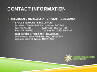 CONTACT INFORMATION
 CHILDREN’S REHABILITATION CENTRE ALGOMA
   SAULT STE. MARIE - HEAD OFFICE
    74 Johnson Avenue Sault Ste. Marie, ON P6C 2V5
    Tel: 705.759.1131         Toll Free: 1.855.759.1131
    Fax: 705.759.0783         Toll Free Fax: 1.855.759.0783
   OUR DISTRIC OFFICES ARE LOCATED AT:
    99 Spine Rd., Suite 301 Elliot Lake, ON P5A 3S9
    26 Sainte Marie St. Wawa, ON P0S 1K0
 