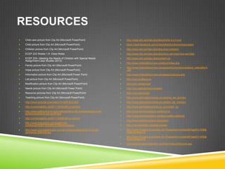 RESOURCES
   Child care picture from Clip Art (Microsoft PowerPoint)                  http://www.rett.ca/index.php/about/who-is-o-r-s-a/
   Child picture from Clip Art (Microsoft PowerPoint)                       https://www.facebook.com/OntarioRettSyndromeAssociation
   Children picture from Clip Art (Microsoft PowerPoint)                    http://www.rett.ca/index.php/about/our-mission/
   ECEP 233 Weeks 1-9 Class Notes                                           http://www.rett.ca/index.php/about/our-services-how-we-help/
   ECEP 233—Meeting the Needs of Children with Special Needs                http://www.rett.ca/index.php/contact-us/
    Assignment Case Studies (2013)
                                                                             http://www.hollandbloorview.ca/about/index.php
   Family picture from Clip Art (Microsoft PowerPoint)
                                                                             http://www.hollandbloorview.ca/pages/documents/outpatient_referralform
   Hope picture from Clip Art (Microsoft PowerPoint)                         .pdf
   Information picture from Clip Art (Microsoft Power Point)                http://www.hollandbloorview.ca/pages/contactus.php
   List picture from Clip Art (Microsoft PowerPoint)                        http://cicc.ca/about-us
   Modification picture from Clip Art (Microsoft PowerPoint)                http://cicc.ca/services
   Needs picture from Clip Art (Microsoft Power Point)                      http://cicc.ca/preschool-program
   Resource pictures from Clip Art (Microsoft PowerPoint)                   http://cicc.ca/contact
   Teaching picture from Clip Art (Microsoft PowerPoint)                    http://www.aislingdiscoveries.on.ca/what_we_do/intro
   http://www.youtube.com/watch?v=d2Rv8JLH85I                               http://www.aislingdiscoveries.on.ca/who_we_are/intro
   http://connectability.ca/2011/10/06/rett-syndrome/                       http://www.aislingdiscoveries.on.ca/contact_us
   http://www.rettsyndrome.org/understanding-rett-syndrome/about-rett-      http://www.adventureplace.ca/about-us
    syndrome/what-is-rett-syndrome
                                                                             http://www.adventureplace.ca/about-us#accessibility
   http://connectability.ca/2011/10/06/rett-syndrome/
                                                                             http://www.adventureplace.ca/contact
   http://www.mayoclinic.com/health/rett-
    syndrome/DS00716/DSECTION=symptoms                                       http://connectability.ca/whats-inside/
   http://www.nomoretantrums.com/wp-content/uploads/2011/02/rett-           http://www.crcalgoma.ca/index.cfm?fuseaction=content&PageID=1099&
    syndrome-228x300.jpg                                                      PageCategory=2
                                                                             http://www.crcalgoma.ca/index.cfm?fuseaction=content&PageID=1008&
                                                                              PageCategory=6
                                                                             http://www.findasocialworker.ca/ON/en/About/AboutUs.asp
 