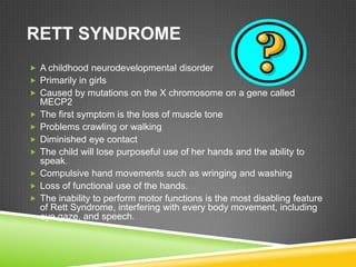 RETT SYNDROME
 A childhood neurodevelopmental disorder
 Primarily in girls
 Caused by mutations on the X chromosome on a gene called
    MECP2
   The first symptom is the loss of muscle tone
   Problems crawling or walking
   Diminished eye contact
   The child will lose purposeful use of her hands and the ability to
    speak.
   Compulsive hand movements such as wringing and washing
   Loss of functional use of the hands.
   The inability to perform motor functions is the most disabling feature
    of Rett Syndrome, interfering with every body movement, including
    eye gaze, and speech.
 