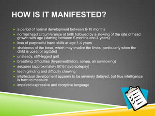 HOW IS IT MANIFESTED?
 a period of normal development between 6-18 months
 normal head circumference at birth followed by a slowing of the rate of head
    growth with age (starting between 6 months and 4 years)
   loss of purposeful hand skills at age 1-4 years
   shakiness of the torso, which may involve the limbs, particularly when the
    child is upset or agitated
   unsteady, stiff-legged gait
   breathing difficulties (hyperventilation, apnea, air swallowing)
   seizures (approximately 80% have epilepsy)
   teeth grinding and difficulty chewing
   intellectual development appears to be severely delayed, but true intelligence
    is hard to measure
   impaired expressive and receptive language
 