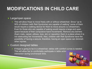 MODIFICATIONS IN CHILD CARE
 Large/open space
    This will allow Hope to move freely with or without wheelchair. Since ―up to
      50% of children (with Rett Syndrome) are capable of walking‖ some of them
      would require a walking device for them to move around (i.e wheelchair).
      Even for those who are capable of waking would require a large and open
      space because of their compulsive hand movements. Remove any barriers
      (foam mats, carpet, pillows, toys, etc) or reposition them in a place where it is
      not obstructing her movements. Also, children with Rett Syndrome have the
      possibility of having a seizure, therefore, having an open space can diminish
      other injuries.
 Custom designed tables
    If Hope is going to be in a wheelchair, tables with comfort curves is needed.
      This will allow her to comfortably participate in table activities and have social
      interaction during lunch/snack time.
 