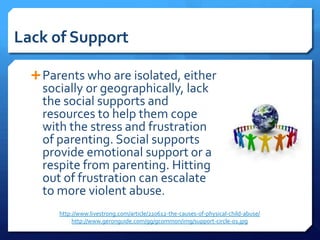 Lack of Support

   Parents who are isolated, either
    socially or geographically, lack
    the social supports and
    resources to help them cope
    with the stress and frustration
    of parenting. Social supports
    provide emotional support or a
    respite from parenting. Hitting
    out of frustration can escalate
    to more violent abuse.
       http://www.livestrong.com/article/220612-the-causes-of-physical-child-abuse/
            http://www.geronguide.com/gg/gcommon/img/support-circle-01.jpg
 