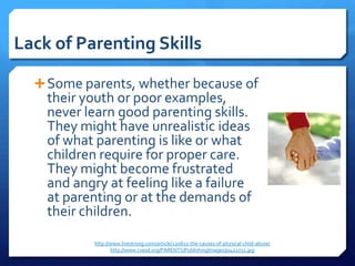 Lack of Parenting Skills

   Some parents, whether because of
    their youth or poor examples,
    never learn good parenting skills.
    They might have unrealistic ideas
    of what parenting is like or what
    children require for proper care.
    They might become frustrated
    and angry at feeling like a failure
    at parenting or at the demands of
    their children.
            http://www.livestrong.com/article/220612-the-causes-of-physical-child-abuse/
                   http://www.cvesd.org/PARENTS/PublishingImages/j0422732.jpg
 