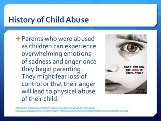 History of Child Abuse

  Parents who were abused
      as children can experience
      overwhelming emotions
      of sadness and anger once
      they begin parenting.
      They might fear loss of
      control or that their anger
      will lead to physical abuse
      of their child.
 http://www.livestrong.com/article/220612-the-causes-of-physical-child-abuse/
 http://3.bp.blogspot.com/_PV9eNHSo7JY/TPMbXiKuSOI/AAAAAAAAA1M/MIrm6Nk5efo/s1600/ChildAbuse.jpg
 