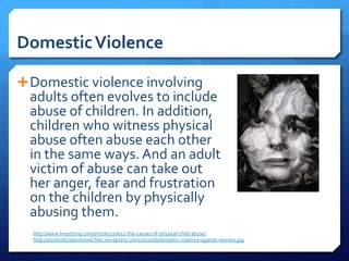 Domestic Violence

 Domestic violence involving
  adults often evolves to include
  abuse of children. In addition,
  children who witness physical
  abuse often abuse each other
  in the same ways. And an adult
  victim of abuse can take out
  her anger, fear and frustration
  on the children by physically
  abusing them.
  http://www.livestrong.com/article/220612-the-causes-of-physical-child-abuse/
  http://youthoftodaymotive.files.wordpress.com/2012/06/domestic-violence-against-women.jpg
 