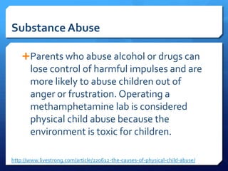 Substance Abuse

    Parents who abuse alcohol or drugs can
       lose control of harmful impulses and are
       more likely to abuse children out of
       anger or frustration. Operating a
       methamphetamine lab is considered
       physical child abuse because the
       environment is toxic for children.

http://www.livestrong.com/article/220612-the-causes-of-physical-child-abuse/
 