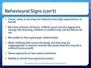 Behavioural Signs (con’t)
 Cheat, steal, or lie (may be related to too high expectations at
  home)
 Be a low achiever (to learn, children must convert aggressive
  energy into learning; children in conflict may not be able to do
  so)
 Be unable to form good peer relationships

 Wear clothing that covers the body and that may be
  inappropriate in warmer months (be aware that this may be a
  cultural issue as well)
 Show regressive or less mature behavior

 Dislike or shrink from physical contact
                http://pediatrics.about.com/od/childabuse/a/05_physcl_abuse.htm
 