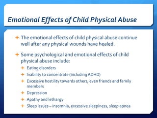 Emotional Effects of Child Physical Abuse

   The emotional effects of child physical abuse continue
    well after any physical wounds have healed.

   Some psychological and emotional effects of child
    physical abuse include:
     Eating disorders
     Inability to concentrate (including ADHD)
     Excessive hostility towards others, even friends and family
      members
     Depression
     Apathy and lethargy
     Sleep issues – insomnia, excessive sleepiness, sleep apnea
 