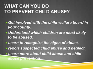 WHAT CAN YOU DO
TO PREVENT CHILD ABUSE?

Get involved with the child welfare board in
 your county.
Understand which children are most likely
 to be abused.
Learn to recognize the signs of abuse.
report suspected child abuse and neglect.
Learn more about child abuse and child
 abuse prevention.
 