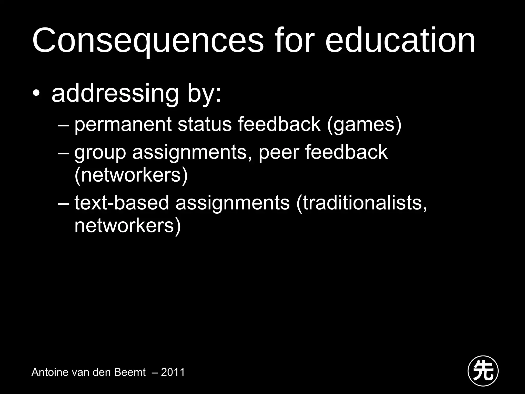 Consequences for education addressing by: permanent status feedback (games) group assignments, peer feedback (networkers) text-based assignments (traditionalists, networkers) Antoine van den Beemt  – 2011 