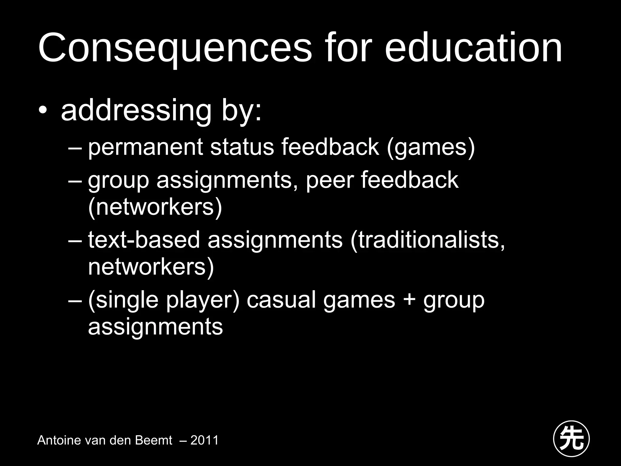 Consequences for education addressing by: permanent status feedback (games) group assignments, peer feedback (networkers) text-based assignments (traditionalists, networkers) (single player) casual games + group assignments Antoine van den Beemt  – 2011 