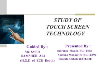 STUDY OF
TOUCH SCREEN
TECHNOLOGY
Presented By :
Indranee Shyam (EC/12/06)
Sudesna Mukherjee (EC/12/19)
Susmita Mahato (EC/12/21)
Guided By :
Mr. SYED
SAMSHER ALI
(H.O.D of ECE Deptt.)
 