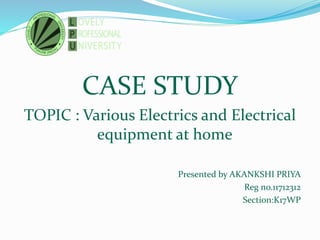 CASE STUDY
TOPIC : Various Electrics and Electrical
equipment at home
Presented by AKANKSHI PRIYA
Reg no.11712312
Section:K17WP
 