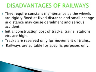  They require constant maintenance as the wheels
are rigidly fixed at fixed distance and small change
in distance may cause derailment and serious
accident.
 Initial construction cost of tracks, trains, stations
etc. are high.
 Tracks are reserved only for movement of trains.
 Railways are suitable for specific purposes only.
 