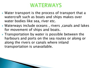  Water transport is the process of transport that a
watercraft such as boats and ships makes over
water bodies like sea, river etc.
 Waterways include oceans , rivers ,canals and lakes
for movement of ships and boats.
 Transportation by water is possible between the
harbours and ports on the sea routes or along or
along the rivers or canals where inland
transportation is unavailable.
 