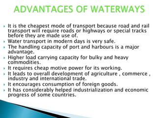  It is the cheapest mode of transport because road and rail
transport will require roads or highways or special tracks
before they are made use of.
 Water transport in modern days is very safe.
 The handling capacity of port and harbours is a major
advantage.
 Higher load carrying capacity for bulky and heavy
commodities.
 It requires cheap motive power for its working.
 It leads to overall development of agriculture , commerce ,
industry and international trade.
 It encourages consumption of foreign goods.
 It has considerably helped industrialization and economic
progress of some countries.
 