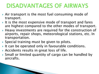  Air transport is the most fuel consuming mode of
transport.
 It is the most expensive mode of transport and fares
are highest compared to the other modes of transport.
 Heavy investments are required for the construction of
airports, repair shops, meteorological stations, etc. In
transportation.
 Special training must be given to pilots.
 It can be operated only in favourable conditions.
 Accidents results in great loss of life.
 Small or limited quantity of cargo can be handled by
aircrafts.
 