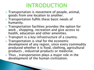  Transportation is movement of people, animal,
goods from one location to another.
 Transportation fulfils these basic needs of
humanity.
 Transportation facilities provides the option for
work , shopping, recreation and give access to
health, education and other amenities.
 Transport is a key infrastructure of a country.
 Transportation is vital for the economic
development of any region, since every commodity
produced whether it is food, clothing, agricultural
products , industrial products or medicine.
 Thus , transportation plays a major role in the
development of the human civilization.
 