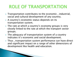  Transportation contributes to the economic , industrial,
social and cultural development of any country.
 A country’s economic status depends on its
transportation system.
 The rate at which a country’s economy groups is very
closely linked to the rate at which the transport sector
groups.
 The adequacy of transportation system of a country
indicates it’s economic and social development.
 Thus , transportation system performance can have direct
and significant impact on a range of other dimensions of
development like health and education.
 