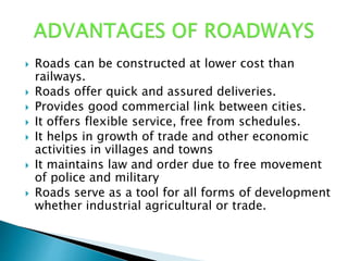  Roads can be constructed at lower cost than
railways.
 Roads offer quick and assured deliveries.
 Provides good commercial link between cities.
 It offers flexible service, free from schedules.
 It helps in growth of trade and other economic
activities in villages and towns
 It maintains law and order due to free movement
of police and military
 Roads serve as a tool for all forms of development
whether industrial agricultural or trade.
 