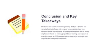 Conclusion and Key
Takeaways
Electronics and Communication Engineering (ECE) is a dynamic and
versatile field that offers a wide range of career opportunities, from
hardware design to cutting-edge technology development. With its strong
emphasis on hands-on training, project-based learning, and exposure to
emerging trends, an ECE degree prepares students for success in both
corporate and entrepreneurial spheres.
 