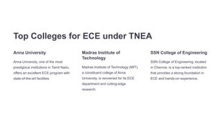 Top Colleges for ECE under TNEA
Anna University
Anna University, one of the most
prestigious institutions in Tamil Nadu,
offers an excellent ECE program with
state-of-the-art facilities.
Madras Institute of
Technology
Madras Institute of Technology (MIT),
a constituent college of Anna
University, is renowned for its ECE
department and cutting-edge
research.
SSN College of Engineering
SSN College of Engineering, located
in Chennai, is a top-ranked institution
that provides a strong foundation in
ECE and hands-on experience.
 