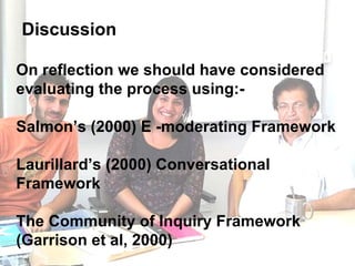 Discussion On reflection we should have considered evaluating the process using:- Salmon’s (2000) E -moderating Framework Laurillard’s (2000) Conversational Framework  The Community of Inquiry Framework (Garrison et al, 2000)   