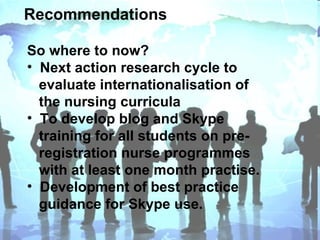 Recommendations So where to now? Next action research cycle to  evaluate internationalisation of  the nursing curricula To develop blog and Skype  training for all students on pre- registration nurse programmes  with at least one month practise.  Development of best practice  guidance for Skype use. 