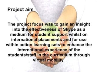 The project focus was to gain an insight into the effectiveness of Skype as a medium for student support whilst on international placements and for use within action learning sets to enhance the international experience of the students/staff in the curriculum through virtual mobility   Project aim 