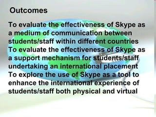 To evaluate the effectiveness of Skype as a medium of communication between students/staff within different countries  To evaluate the effectiveness of Skype as a support mechanism for students/staff undertaking an international placement To explore the use of Skype as a tool to enhance the international experience of students/staff both physical and virtual  Outcomes 