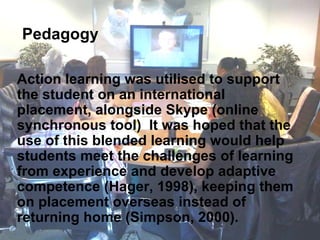 Action learning was utilised to support the student on an international placement, alongside Skype (online synchronous tool)  It was hoped that the use of this blended learning would help students meet the challenges of learning from experience and develop adaptive competence (Hager, 1998), keeping them on placement overseas instead of returning home (Simpson, 2000).   Pedagogy 