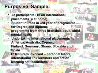 Purposive  Sample 22 participants (18 on international  placements  4 at home)  Student nurses in 3rd year of programme  for Degree and diploma  programme from three branches adult, child  mental health  Undertaking international placements in  America, Australia, Cyprus,  Finland, Germany, Ghana, Slovakia and  Spain  12 lecturers involved – personal tutors,  international link lecturers and action  learning set facilitators. 