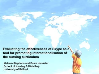 Evaluating the effectiveness of Skype as a tool for promoting internationalisation of the nursing curriculum Melanie Stephens and Dawn Hennefer School of Nursing & Midwifery University of Salford 