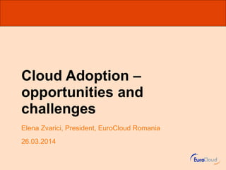 Cloud Adoption –
opportunities and
challenges
Elena Zvarici, President, EuroCloud Romania
26.03.2014
 