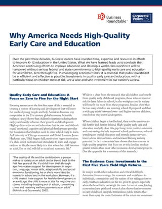Why America Needs High-Quality Early Care and Education 
Quality Early Care and Education: A Focus on Zero to Five for the Right Start 
Focusing resources on the first five years of life is essential to creating a system of learning and development that will meet the needs of young people and help American business stay competitive in the 21st century global economy. Scientific evidence clearly shows that children’s experiences during these early years heavily influence their growth and development. High-quality early care and education that focuses on children’s social, emotional, cognitive and physical development provides the foundation that children need to enter school ready to learn. As University of Chicago economist and Nobel Laureate James Heckman says, “Skill begets skill; motivation begets motivation. If a child is not motivated and stimulated to learn and engage early on in life, the more likely it is that when the child becomes an adult, [he or she] will fail in social and economic life.” 
“The quality of life and the contributions a person makes to society as an adult can be traced back to the first few years of life. If a child from birth through age five receives support for development in cogni- tion, language, motor skills, adaptive skills, and social/ emotional functioning, he or she is more likely to succeed in school and in the workplace. However, if a child doesn’t have support for healthy development at an early age, the child is more at risk for negative out- comes, including dropping out of school, committing crime and receiving welfare payments as an adult” (Rolnick and Grunewald, 2003). 
While it is clear from the research that all children can benefit from quality early childhood programs, those who are most at risk for later failure in school, in the workplace and in society will benefit the most from these programs. Studies show that far too many children are entering school ill prepared and that a wide gap exists between lower- and higher-income children, even before they enter kindergarten. 
When children begin school behind, they tend to continue to fall further and further behind. High-quality early care and education can help close this gap. Long-term positive outcomes and cost-savings include improved school performance, reduced spending on special education and juvenile justice services, lower school dropout rates, and increased lifelong earning potential. In fact, economists have shown that investments in high-quality programs that focus on at-risk families produce greater returns than most other economic development projects. (See the appendix for a summary of this research.) 
The Business Case: Investments in the First Five Years Yield High Returns 
In today’s world, where education and critical skill levels determine future earnings, the economic and social costs to individuals, communities and the nation of not taking action on early childhood education are far too great to ignore, especially when the benefits far outweigh the costs. In recent years, leading economists have produced research that shows that investments in early childhood can yield tremendous public returns that more than repay the costs. Estimates of the return on investment 
Over the past three decades, business leaders have invested time, expertise and resources in efforts to improve K–12 education in the United States. What we have learned leads us to conclude that America’s continuing efforts to improve education and develop a world-class workforce will be hampered without serious federal and state commitments to high-quality early care and education for all children, zero through five. In challenging economic times, it is essential that public investment be as efficient and effective as possible. Investments in quality early care and education, with a particular focus on children most at risk, are a wise and safe investment in our nation’s success.  