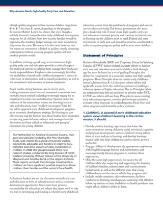 of high-quality programs for low-income children range from $4 to $17 for every $1 spent, depending on the program. 
Economist Robert Lynch has shown that even though a publicly financed, comprehensive early childhood development program for all children from low-income families would be expensive, the resulting budget savings over time would more than cover the costs. The research is also clear, however, that the return on investment is linked to quality; simply increasing participation without ensuring program quality will not produce positive results. 
In addition to being a good long-term investment, high- quality early care and education provides a critical support for employed parents in helping them manage their work and family responsibilities. Employers also increasingly find that the availability of good early childhood programs is critical to reductions in absenteeism and increased productivity, as well as the recruitment and retention of parent employees. 
Based on this strong business case, in recent years, leading corporate executives and renowned economists have provided much needed leadership in strongly urging for an investment in early care and education. Spurred on by the evidence of the tremendous returns on investing in early care and education, these “unlikely messengers” have led the call to approach early childhood development programs as an economic development strategy. By focusing on cost effectiveness and the bottom line, these leaders have succeeded in injecting powerful new evidence and messages into the discussion and have added an influential new group of champions for young children. 
The Partnership for America’s Economic Success, man- aged and partially funded by The Pew Charitable Trusts, was created by a group of business leaders, economists, advocates and funders in order to docu- ment the economic impacts of early investments in children. In 2008, the group released three new research studies, conducted by Greg Duncan of North- western University, William Dickens of the University of Maryland and Timothy Bartik of the Upjohn Institute. These reports conclude that strategic investments in children can have significant positive impacts on those children, their families and the nation’s fiscal health. 
As business leaders, we see the discussion around early care and education as both an education issue and an economic development opportunity. Since states have primary responsibility for education, we believe that states need to take the lead in developing and funding a coherent early childhood education system from the patchwork of programs and uneven services that exist today. The federal government also must play a leadership role. It must make high-quality early care and education a national priority and continue its historic role in focusing on the children most in need. Federal and state investments in early care and education must be coordinated in order to improve program quality and to serve more children. 
Statement of Principles 
Business Roundtable (BRT) and Corporate Voices for Working Families (CVWF) believe federal and state efforts to develop early care and education systems for children birth through age five must be based on a set of guiding Principles that define the components of a successful system and high-quality programs. These Principles draw on current early childhood research, lessons from K–12 education reform efforts and applicable lessons from the nation’s experience in building a voluntary system of higher education. The six Principles below are interconnected; they are not listed in priority order. BRT, CVWF and others will use these Principles to assess existing early education programs; consider philanthropic priorities; evaluate policy proposals on prekindergarten, Head Start and other programs; and formulate policy positions. 
1. LEARNING. A successful early childhood education system views children’s learning as the central mission. It should: 
• Provide positive learning experiences that foster the interconnections among children’s social, emotional, cognitive and physical development; nurture children’s strong inborn drive to learn and joy in learning; and develop learning- related skills that help children succeed in school, at work and in life; 
• Engage children in developmentally appropriate experiences with English language literacy and mathematics, and encourage family literacy programs to reinforce these experiences; 
• Hold the same high expectations for success for all children while also respecting and supporting the diversity of children’s families, cultures, races and socioeconomic backgrounds, as well as the different ways that young children learn and the rates at which they progress; and 
• Include healthy nutrition, safe environments, facilities conducive to learning, and diagnostic screening with effective follow-up services to treat disabilities or health problems that might affect children’s ability to learn. 
Why America Needs High-Quality Early Care and Education  