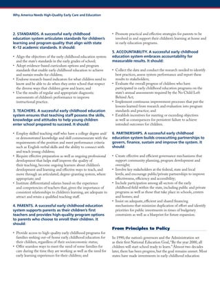 2. STANDARDS. A successful early childhood education system articulates standards for children’s learning and program quality that align with state K–12 academic standards. It should: 
• Align the objectives of the early childhood education system and the state’s standards in the early grades of school; 
• Adopt evidence-based curriculum options and program standards that enable early childhood education to achieve and sustain results for children; 
• Endorse research-based indicators for what children need to know and be able to do when they enter school that respect the diverse ways that children grow and learn; and 
• Use the results of regular and appropriate diagnostic assessments of children’s performance to improve instructional practice. 
3. TEACHERS. A successful early childhood education system ensures that teaching staff possess the skills, knowledge and attitudes to help young children enter school prepared to succeed. It should: 
• Employ skilled teaching staff who have a college degree and/ or demonstrated knowledge and skill commensurate with the requirements of the position and meet performance criteria such as English verbal skills and the ability to connect with and teach young children; 
• Require effective preparation as well as ongoing professional development that helps staff improve the quality of their teaching, become ongoing learners about children’s development and learning and effective ways to teach, and move through an articulated, degree-granting system, where appropriate; and 
• Institute differentiated salaries based on the experience and competencies of teachers that, given the importance of consistent relationships to children’s learning, are adequate to attract and retain a qualified teaching staff. 
4. PARENTS. A successful early childhood education system supports parents as their children’s first teachers and provides high-quality program options to parents who choose to enroll their children. It should: 
• Provide access to high-quality early childhood programs for families seeking out-of-home early childhood education for their children, regardless of their socioeconomic status; 
• Offer seamless ways to meet the need of some families for care during the time they are working as well as the need for early learning experiences for their children; and 
• Promote practical and effective strategies for parents to be involved in and support their children’s learning at home and in early education programs. 
5. ACCOUNTABILITY. A successful early childhood education system embraces accountability for measurable results. It should: 
• Collect the data and conduct the research needed to identify best practices, assess system performance and report these results to stakeholders; 
• Evaluate the overall progress of children who have participated in early childhood education programs on the state’s annual assessments required by the No Child Left Behind Act; 
• Implement continuous improvement processes that put the lessons learned from research and evaluation into program standards and practice; and 
• Establish incentives for meeting or exceeding objectives as well as consequences for persistent failure to achieve intended outcomes for children. 
6. PARTNERSHIPS. A successful early childhood education system builds crosscutting partnerships to govern, finance, sustain and improve the system. It should: 
• Create effective and efficient governance mechanisms that support community planning, program development and oversight; 
• Involve key stakeholders at the federal, state and local levels, and encourage public/private partnerships to improve effectiveness, efficiency and accessibility; 
• Include participation among all sectors of the early childhood field within the state, including public and private programs as well as those that take place in schools, centers and homes; and 
• Insist on adequate, efficient and shared financing mechanisms that minimize duplication of effort and identify priorities for public investments in times of budgetary constraints as well as a blueprint for future expansion. 
From Principles to Policy 
In 1990, the nation’s governors and the Administration set as their first National Education Goal, “By the year 2000, all children will start school ready to learn.” Almost two decades later, there has been progress, but the goal remains unmet. Most states have made investments in early childhood education 
Why America Needs High-Quality Early Care and Education  