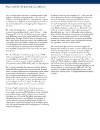 services and programs, and there is increasing interest in and support for state preschool programs for 3- to 4-year-olds. However, because of a patchwork of early childhood programs and inadequate funding streams, too many young children are not receiving adequate access to high-quality early care and education. 
The reality of today’s families — including those with employed parents and those with a parent at home — is that 73 percent of 3- to 5-year-old children are in some form of early childhood program on a regular basis (National Center for Education Statistics, 2006). Yet most of these programs are not high quality, despite the research that shows that only high-quality programs produce a strong return on investment. In challenging economic times, the need for quality early childhood programs is especially great, as many families need affordable, quality child care in order to find and retain employment. 
We will not be able to reach the basic goal we set in 1990 without making significant new federal and state investments in early childhood. Instead of the current patchwork of programs and uneven services, we need a coordinated, comprehensive system of high-quality early care and education. 
The Principles outlined in this statement provide a platform for federal and state action that is urgently needed. As noted earlier, education is largely a state responsibility, but the federal government has always played a very significant financial role in early childhood programs and must continue to do so. Although the federal role in early childhood is different from its role in K–12 and higher education, policymakers should examine relevant lessons from federal initiatives that have strengthened both higher education and K–12 education. 
In terms of higher education, the federal government’s first priority is to help low-income students gain access to postsecondary institutions. The federal government has helped states build a voluntary higher education system that is the envy of the rest of the world. The federal government could take a similar role in the early childhood arena, helping to provide financial support so that low-income children can have access to high-quality programs while also helping states build the infrastructure for high-quality programs — including building staff capacity. 
In terms of elementary and secondary (K–12) education, the federal government provides less than 9 percent of the overall resources but influences the entire system because these resources link their assistance for low-income students in low-performing schools with requirements for rigorous state accountability systems that include all students. Although early childhood education and care is very different from the public K–12 system because it has a higher percentage of federal funding and a mix of public and private providers, we believe that the federal government could use a similar model of linking resources with accountability by pairing federal investments with requirements for strong state accountability systems that measure results, ensure high program standards and expand the numbers of children served. 
We are well aware that economic conditions, budgets and political considerations can hinder or hasten domestic policy initiatives. But especially in uncertain times, we must plan for the future and make cost-effective decisions. We urge decisionmakers in the public and private sectors — the U.S. Congress, the Administration, local and state governments, school boards, the business community, and other leaders — to make early childhood education a high priority by supporting and endorsing these Principles and launching a multisector planning process to identify incremental and additional revenue streams required for implementation. BRT and CVWF are committed to working with all stakeholders to build a high- quality early learning system for today’s and tomorrow’s young children. 
Why America Needs High-Quality Early Care and Education  