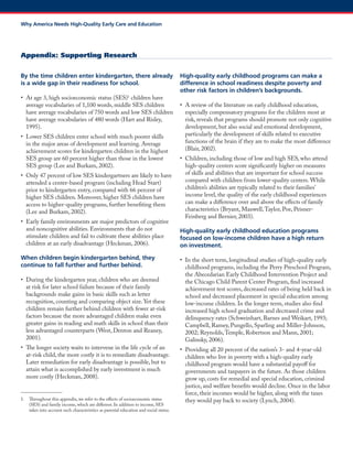 By the time children enter kindergarten, there already is a wide gap in their readiness for school. 
• At age 3, high socioeconomic status (SES)1 children have average vocabularies of 1,100 words, middle SES children have average vocabularies of 750 words and low SES children have average vocabularies of 480 words (Hart and Risley, 1995). 
• Lower SES children enter school with much poorer skills in the major areas of development and learning. Average achievement scores for kindergarten children in the highest SES group are 60 percent higher than those in the lowest SES group (Lee and Burkam, 2002). 
• Only 47 percent of low SES kindergartners are likely to have attended a center-based program (including Head Start) prior to kindergarten entry, compared with 66 percent of higher SES children. Moreover, higher SES children have access to higher-quality programs, further benefiting them (Lee and Burkam, 2002). 
• Early family environments are major predictors of cognitive and noncognitive abilities. Environments that do not stimulate children and fail to cultivate these abilities place children at an early disadvantage (Heckman, 2006). 
When children begin kindergarten behind, they continue to fall further and further behind. 
• During the kindergarten year, children who are deemed at risk for later school failure because of their family backgrounds make gains in basic skills such as letter recognition, counting and comparing object size. Yet these children remain further behind children with fewer at-risk factors because the more advantaged children make even greater gains in reading and math skills in school than their less advantaged counterparts (West, Denton and Reaney, 2001). 
• The longer society waits to intervene in the life cycle of an at-risk child, the more costly it is to remediate disadvantage. Later remediation for early disadvantage is possible, but to attain what is accomplished by early investment is much more costly (Heckman, 2008). 
1. Throughout this appendix, we refer to the effects of socioeconomic status (SES) and family income, which are different. In addition to income, SES takes into account such characteristics as parental education and social status. 
High-quality early childhood programs can make a difference in school readiness despite poverty and other risk factors in children’s backgrounds. 
• A review of the literature on early childhood education, especially compensatory programs for the children most at risk, reveals that programs should promote not only cognitive development, but also social and emotional development, particularly the development of skills related to executive functions of the brain if they are to make the most difference (Blair, 2002). 
• Children, including those of low and high SES, who attend high-quality centers score significantly higher on measures of skills and abilities that are important for school success compared with children from lower-quality centers. While children’s abilities are typically related to their families’ income level, the quality of the early childhood experiences can make a difference over and above the effects of family characteristics (Bryant, Maxwell, Taylor, Poe, Peisner- Feinberg and Bernier, 2003). 
High-quality early childhood education programs focused on low-income children have a high return on investment. 
• In the short term, longitudinal studies of high-quality early childhood programs, including the Perry Preschool Program, the Abecedarian Early Childhood Intervention Project and the Chicago Child Parent Center Program, find increased achievement test scores, decreased rates of being held back in school and decreased placement in special education among low-income children. In the longer term, studies also find increased high school graduation and decreased crime and delinquency rates (Schweinhart, Barnes and Weikart, 1993; Campbell, Ramey, Pungello, Sparling and Miller-Johnson, 2002; Reynolds, Temple, Robertson and Mann, 2001; Galinsky, 2006). 
• Providing all 20 percent of the nation’s 3- and 4-year-old children who live in poverty with a high-quality early childhood program would have a substantial payoff for governments and taxpayers in the future. As those children grow up, costs for remedial and special education, criminal justice, and welfare benefits would decline. Once in the labor force, their incomes would be higher, along with the taxes they would pay back to society (Lynch, 2004). 
Appendix: Supporting Research 
Why America Needs High-Quality Early Care and Education  
