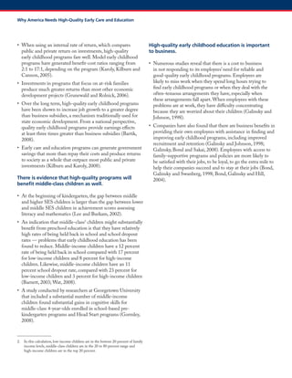 • When using an internal rate of return, which compares public and private return on investments, high-quality early childhood programs fare well. Model early childhood programs have generated benefit-cost ratios ranging from 2:1 to 17:1, depending on the program (Karoly, Kilburn and Cannon, 2005). 
• Investments in programs that focus on at-risk families produce much greater returns than most other economic development projects (Grunewald and Rolnick, 2006). 
• Over the long term, high-quality early childhood programs have been shown to increase job growth to a greater degree than business subsidies, a mechanism traditionally used for state economic development. From a national perspective, quality early childhood programs provide earnings effects at least three times greater than business subsidies (Bartik, 2008). 
• Early care and education programs can generate government savings that more than repay their costs and produce returns to society as a whole that outpace most public and private investments (Kilburn and Karoly, 2008). 
There is evidence that high-quality programs will benefit middle-class children as well. 
• At the beginning of kindergarten, the gap between middle and higher SES children is larger than the gap between lower and middle SES children in achievement scores assessing literacy and mathematics (Lee and Burkam, 2002). 
• An indication that middle-class2 children might substantially benefit from preschool education is that they have relatively high rates of being held back in school and school dropout rates — problems that early childhood education has been found to reduce. Middle-income children have a 12 percent rate of being held back in school compared with 17 percent for low-income children and 8 percent for high-income children. Likewise, middle-income children have an 11 percent school dropout rate, compared with 23 percent for low-income children and 3 percent for high-income children (Barnett, 2003; Wat, 2008). 
• A study conducted by researchers at Georgetown University that included a substantial number of middle-income children found substantial gains in cognitive skills for middle-class 4-year-olds enrolled in school-based pre- kindergarten programs and Head Start programs (Gormley, 2008). 
2. In this calculation, low-income children are in the bottom 20 percent of family income levels, middle-class children are in the 20 to 80 percent range and high-income children are in the top 20 percent. 
High-quality early childhood education is important to business. 
• Numerous studies reveal that there is a cost to business in not responding to its employees’ need for reliable and good-quality early childhood programs. Employees are likely to miss work when they spend long hours trying to find early childhood programs or when they deal with the often-tenuous arrangements they have, especially when these arrangements fall apart. When employees with these problems are at work, they have difficulty concentrating because they are worried about their children (Galinsky and Johnson, 1998). 
• Companies have also found that there are business benefits in providing their own employees with assistance in finding and improving early childhood programs, including improved recruitment and retention (Galinsky and Johnson, 1998; Galinsky, Bond and Sakai, 2008). Employees with access to family-supportive programs and policies are more likely to be satisfied with their jobs, to be loyal, to go the extra mile to help their companies succeed and to stay at their jobs (Bond, Galinsky and Swanberg, 1998; Bond, Galinsky and Hill, 2004). 
Why America Needs High-Quality Early Care and Education  