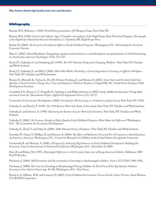 Bibliography 
Barnett, W.S. (February 7, 2003). PowerPoint presentation. J.P. Morgan Chase, New York, NY. 
Barnett, W.S. (1996). Lives in the balance: Age-27 benefit-cost analysis of the High/Scope Perry Preschool Program. Monographs of the High/Scope Educational Research Foundation, 11. Ypsilanti, MI: High/Scope Press. 
Bartik, T.J. (2008). The Economic Development Effects of Early Childhood Programs. Washington, D.C.: Partnership for America’s Economic Success. 
Blair, C. (2002). School Readiness: Integrating cognition and emotion in a neurobiological conceptualization of child functioning at school entry. American Psychologist, 57(2): 111–127. 
Bond, J.T., Galinsky, E. and Swanberg, J.E. (1998). The 1997 National Study of the Changing Workforce. New York, NY: Families and Work Institute. 
Bond, J.T., Galinsky, E. and Hill, J. (2004). When Work Works: Flexibility, a Critical Ingredient in Creating an Effective Workplace. New York, NY: Families and Work Institute. 
Bryant, D., Maxwell, K., Taylor, K., Poe, M., Peisner-Feinberg, E. and Bernier, K. (2003). Smart Start and Preschool Child Care Quality in North Carolina: Change Over Time and Relation to Children’s Readiness. Chapel Hill, NC: Frank Porter Graham Child Development Institute. 
Campbell, F.A., Ramey, C.T., Pungello, E., Sparling, J. and Miller-Johnson, S. (2002). Early childhood education: Young adult outcomes from the Abecedarian Project. Applied Developmental Science, 6(1): 42–57. 
Committee for Economic Development. (2002). Preschool for All: Investing in a Productive and Just Society. New York, NY: CED. 
Galinsky, E. and Bond, J.T. (1998). The 1998 Business Work-Life Study: A Sourcebook. New York, NY: Families and Work Institute. 
Galinsky, E. and Johnson, A. (1998). Reframing the Business Case for Work-Life Initiatives. New York, NY: Families and Work Institute. 
Galinsky, E. (2006). The Economic Benefits of High-Quality Early Childhood Programs: What Makes the Difference? Washington, D.C.: The Committee for Economic Development. 
Galinsky, E., Bond, T. and Sakai, K. (2008). 2008 National Study of Employers. New York, NY: Families and Work Institute. 
Gormley, W., Gayer, T., Phillips, D. and Dawson, B. (2004). The Effects of Oklahoma’s Universal Pre-K Program on School Readiness: An Executive Summary. Washington, D.C.: Center for Research on Children in the United States, Georgetown University. 
Grunewald, R. and Rolnick, A. (2006). A Proposal for Achieving High Returns on Early Childhood Development. Building the Economic Case for Investments in Preschool Conference, Washington, D.C., December 22, 2004. 
Hart, B. and Risley, T.R. (1995). Meaningful Differences in the Everyday Experience of Young American Children. Baltimore, MD: Paul H Brookes. 
Heckman, J. (2006). Skill formation and the economics of investing in disadvantaged children. Science, 312 (5782): 1900–1902. 
Heckman, J. (2008). The Case for Investing in Disadvantaged Young Children. In First Focus (Ed.) Big Ideas for Children: Investing in Our Nation’s Future (pp. 49–58). Washington, D.C.: First Focus. 
Karoly, L.A., Kilburn, M.R. and Cannon, J.S. (2005). Early Childhood Interventions: Proven Results, Future Promise. Santa Monica, CA: RAND Corporation. 
Why America Needs High-Quality Early Care and Education  