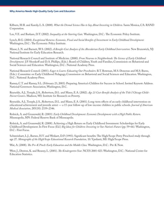 Kilburn, M.R. and Karoly, L.A. (2008). What the Dismal Science Has to Say About Investing in Children. Santa Monica, CA: RAND Corporation. 
Lee, V.E. and Burkam, D.T. (2002). Inequality at the Starting Gate. Washington, D.C.: The Economic Policy Institute. 
Lynch, R.G. (2004). Exceptional Returns: Economic, Fiscal and Social Benefits of Investment in Early Childhood Development. Washington, D.C.: The Economic Policy Institute. 
Masse, L.N. and Barnett, W.S. (2002). A Benefit-Cost Analysis of the Abecedarian Early Childhood Intervention. New Brunswick, NJ: National Institute for Early Education Research. 
National Research Council and Institute of Medicine. (2000). From Neurons to Neighborhoods: The Science of Early Childhood Development. J.P. Shonkoff and D.A. Phillips, (Eds.). Board of Children, Youth and Families, Commission on Behavioral and Social Sciences and Education. Washington, D.C.: National Academy Press. 
National Research Council. (2001). Eager to Learn: Educating Our Preschoolers. B.T. Bowman, M.S. Donovan and M.S. Burns, (Eds.). Committee on Early Childhood Pedagogy, Commission on Behavioral and Social Sciences and Education. Washington, D.C.: National Academy Press. 
Ramey, C.T. and Ramey, S.L. (February 23, 2003). Preparing America’s Children for Success in School. Invited Keynote Address. National Governors Association, Washington, D.C. 
Reynolds, A.J., Temple, J.A., Robertson, D.L. and Mann, E.A. (2002). Age 21 Cost-Benefit Analysis of the Title I Chicago Child– Parent Centers. Madison, WI: Institute for Research on Poverty. 
Reynolds, A.J., Temple, J.A., Robertson, D.L. and Mann, E.A. (2001). Long-term effects of an early childhood intervention on educational achievement and juvenile arrest — a 15-year follow-up of low-income children in public schools. Journal of American Medical Association, 285(18): 2339–2346. 
Rolnick, A. and Grunewald, R. (2003). Early Childhood Development: Economic Development with a High Public Return. Minneapolis, MN: Federal Reserve Bank of Minneapolis. 
Rolnick, A. and Grunewald, R. (2008). Achieving a High Return on Early Childhood Investment: Scholarships for Early Childhood Development. In First Focus (Ed.) Big Ideas for Children: Investing in Our Nation’s Future (pp. 59–66). Washington, D.C.: First Focus. 
Schweinhart, L.J., Barnes, H.V. and Weikart, D.P. (1993). Significant benefits: The High/Scope Perry Preschool study through age 27. Monographs of the High/Scope Educational Research Foundation, 10. Ypsilanti, MI: High/Scope Press. 
Wat, A. (2008). The Pre-K Pinch: Early Education and the Middle Class. Washington, D.C.: Pre-K Now. 
West, J., Denton, K. and Reaney, L. (2001). The Kindergarten Year. NCES 2001-023. Washington, D.C.: National Center for Education Statistics. 
Why America Needs High-Quality Early Care and Education  