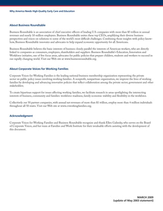 About Business Roundtable 
Business Roundtable is an association of chief executive officers of leading U.S. companies with more than $5 trillion in annual revenues and nearly 10 million employees. Business Roundtable unites these top CEOs, amplifying their diverse business perspectives and voices on solutions to some of the world’s most difficult challenges. Combining those insights with policy know- how, Business Roundtable innovates and advocates to help expand economic opportunity for all Americans. 
Business Roundtable believes the basic interests of business closely parallel the interests of American workers, who are directly linked to companies as consumers, employees, shareholders and suppliers. Business Roundtable’s Education, Innovation and Workforce initiative, one of five focus areas, advocates for public policies that prepare children, students and workers to succeed in our rapidly changing world. Visit our Web site at www.businessroundtable.org. 
About Corporate Voices for Working Families 
Corporate Voices for Working Families is the leading national business membership organization representing the private sector on public policy issues involving working families. A nonprofit, nonpartisan organization, we improve the lives of working families by developing and advancing innovative policies that reflect collaboration among the private sector, government and other stakeholders. 
To create bipartisan support for issues affecting working families, we facilitate research in areas spotlighting the intersecting interests of business, community and families: workforce readiness, family economic stability and flexibility in the workforce. 
Collectively our 50 partner companies, with annual net revenues of more than $1 trillion, employ more than 4 million individuals throughout all 50 states. Visit our Web site at www.cvworkingfamilies.org. 
Acknowledgment 
Corporate Voices for Working Families and Business Roundtable recognize and thank Ellen Galinsky, who serves on the Board of Corporate Voices, and her team at Families and Work Institute for their invaluable efforts assisting with the development of this document. 
MARCH 2009 
(update of May 2003 statement) 
Why America Needs High-Quality Early Care and Education 