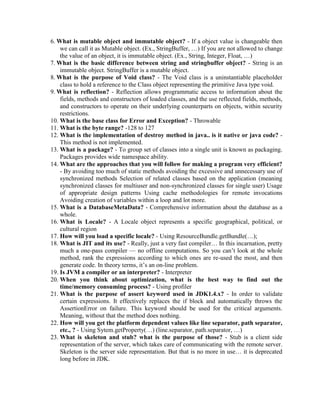 6. What is mutable object and immutable object? - If a object value is changeable then
we can call it as Mutable object. (Ex., StringBuffer, …) If you are not allowed to change
the value of an object, it is immutable object. (Ex., String, Integer, Float, …)
7. What is the basic difference between string and stringbuffer object? - String is an
immutable object. StringBuffer is a mutable object.
8. What is the purpose of Void class? - The Void class is a uninstantiable placeholder
class to hold a reference to the Class object representing the primitive Java type void.
9. What is reflection? - Reflection allows programmatic access to information about the
fields, methods and constructors of loaded classes, and the use reflected fields, methods,
and constructors to operate on their underlying counterparts on objects, within security
restrictions.
10. What is the base class for Error and Exception? - Throwable
11. What is the byte range? -128 to 127
12. What is the implementation of destroy method in java.. is it native or java code? -
This method is not implemented.
13. What is a package? - To group set of classes into a single unit is known as packaging.
Packages provides wide namespace ability.
14. What are the approaches that you will follow for making a program very efficient?
- By avoiding too much of static methods avoiding the excessive and unnecessary use of
synchronized methods Selection of related classes based on the application (meaning
synchronized classes for multiuser and non-synchronized classes for single user) Usage
of appropriate design patterns Using cache methodologies for remote invocations
Avoiding creation of variables within a loop and lot more.
15. What is a DatabaseMetaData? - Comprehensive information about the database as a
whole.
16. What is Locale? - A Locale object represents a specific geographical, political, or
cultural region
17. How will you load a specific locale? - Using ResourceBundle.getBundle(…);
18. What is JIT and its use? - Really, just a very fast compiler… In this incarnation, pretty
much a one-pass compiler — no offline computations. So you can’t look at the whole
method, rank the expressions according to which ones are re-used the most, and then
generate code. In theory terms, it’s an on-line problem.
19. Is JVM a compiler or an interpreter? - Interpreter
20. When you think about optimization, what is the best way to find out the
time/memory consuming process? - Using profiler
21. What is the purpose of assert keyword used in JDK1.4.x? - In order to validate
certain expressions. It effectively replaces the if block and automatically throws the
AssertionError on failure. This keyword should be used for the critical arguments.
Meaning, without that the method does nothing.
22. How will you get the platform dependent values like line separator, path separator,
etc., ? - Using Sytem.getProperty(…) (line.separator, path.separator, …)
23. What is skeleton and stub? what is the purpose of those? - Stub is a client side
representation of the server, which takes care of communicating with the remote server.
Skeleton is the server side representation. But that is no more in use… it is deprecated
long before in JDK.
 
